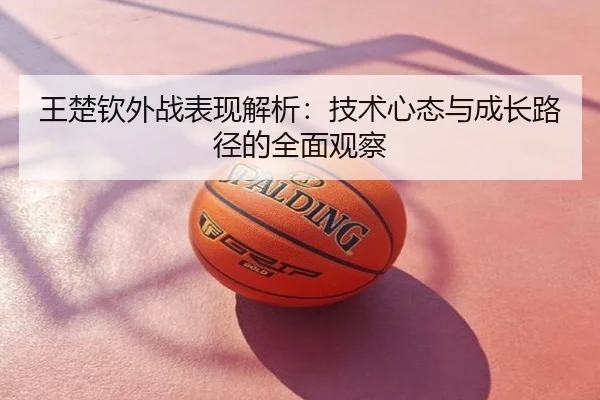 王楚钦外战表现解析：技术心态与成长路径的全面观察