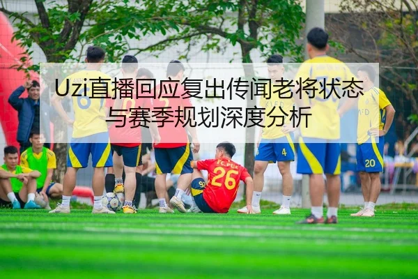 Uzi直播回应复出传闻老将状态与赛季规划深度分析