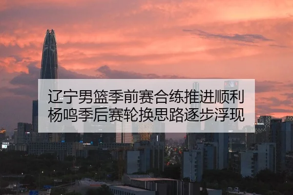 辽宁男篮季前赛合练推进顺利 杨鸣季后赛轮换思路逐步浮现
