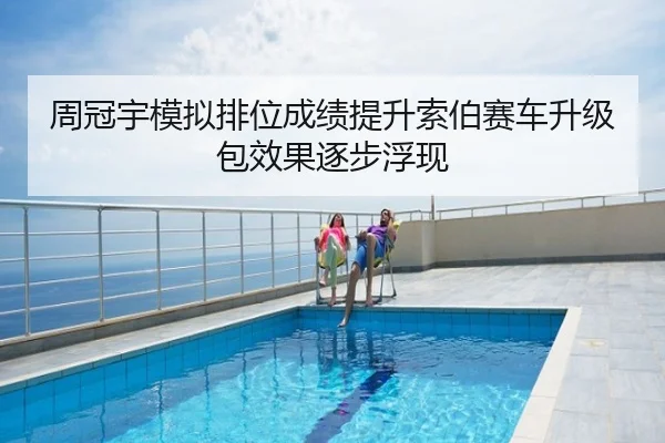 周冠宇模拟排位成绩提升索伯赛车升级包效果逐步浮现