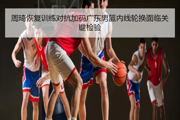 周琦恢复训练对抗加码广东男篮内线轮换面临关键检验