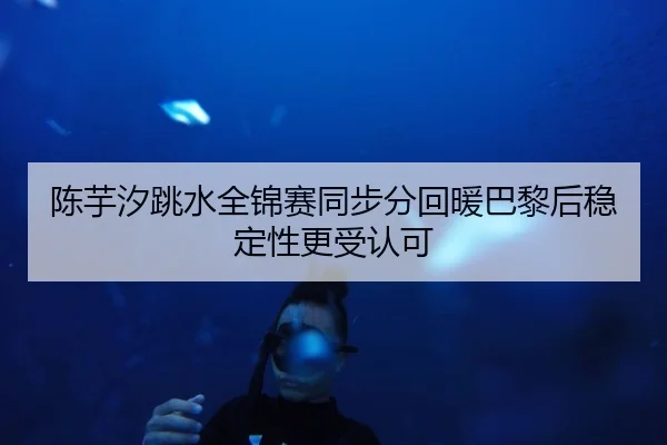 陈芋汐跳水全锦赛同步分回暖巴黎后稳定性更受认可