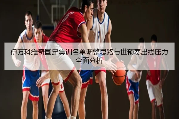 伊万科维奇国足集训名单调整思路与世预赛出线压力全面分析