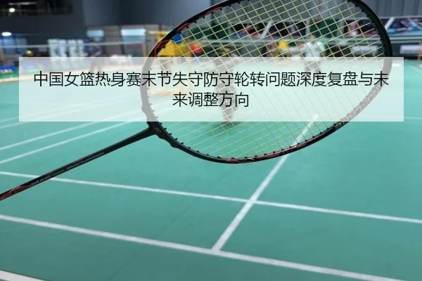 中国女篮热身赛末节失守防守轮转问题深度复盘与未来调整方向