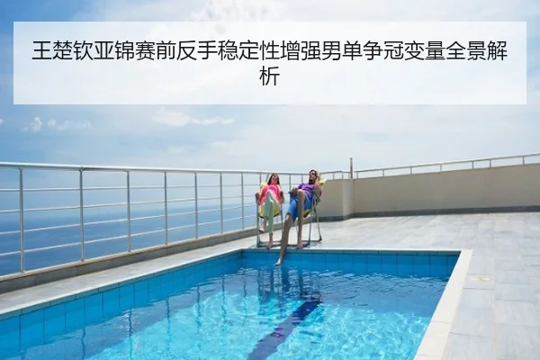 王楚钦亚锦赛前反手稳定性增强男单争冠变量全景解析