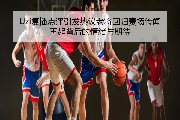 Uzi复播点评引发热议老将回归赛场传闻再起背后的情绪与期待