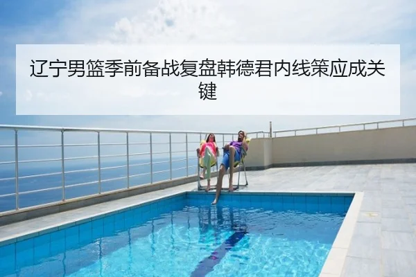 辽宁男篮季前备战复盘韩德君内线策应成关键